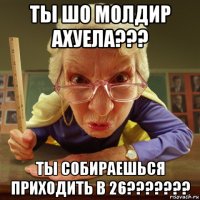 ты шо молдир ахуела??? ты собираешься приходить в 26???????