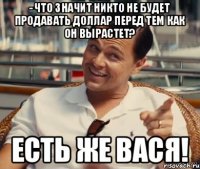 - Что значит никто не будет продавать доллар перед тем как он вырастет? Есть же Вася!