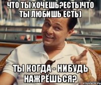 Что ты хочешь?Есть)Что ты любишь есть) Ты когда - нибудь нажрёшься?