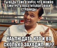 Ты ведь тоже в курсе, что можно смотреть посетителей своей страницы наблюдать кто и во сколько заходил. М??