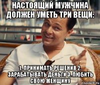 настоящий мужчина должен уметь три вещи: 1. принимать решения 2. зарабатывать деньги 3. любить свою женщину