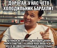 дорогая, у нас чето холодильник барахлит ты пойди-ка спроси в "малышке" какой купить советуют. и в опуск куда поехать.да и про че на ужин посовещайся обязательно