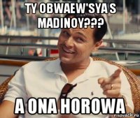 ty obwaew'sya s madinoy??? a ona horowa