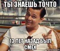 ты знаешь точто 13 лет назад был смех