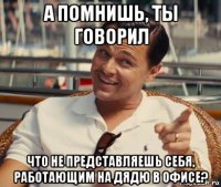 а помнишь, ты говорил что не представляешь себя, работающим на дядю в офисе?