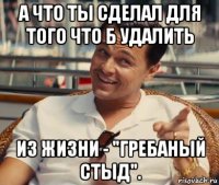 а что ты сделал для того что б удалить из жизни - "гребаный стыд".