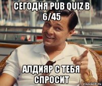 сегодня pub quiz в 6/45 алдияр с тебя спросит