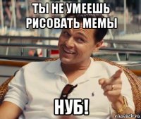 ты не умеешь рисовать мемы нуб!