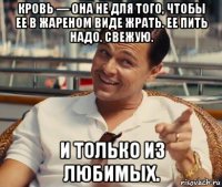 кровь — она не для того, чтобы ее в жареном виде жрать. ее пить надо. свежую. и только из любимых.