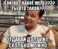 ilon1802 какое желе???? ты кто такой??? отдавай долг уже.... сколько можно...