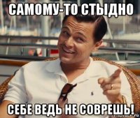 самому-то стыдно себе ведь не соврешь!