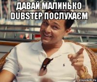 давай малинько dubstep послухаєм 