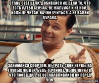 ставь себе цели. добивайся их. цени то, что есть у тебя сейчас. не жалуйся и не ной. больше читай. начни учиться, а не валяй дурака. занимайся спортом. не трать свои нервы на глупых людей. будь терпимее. выполняй то, что пообещал. не останавливайся ни перед чем.