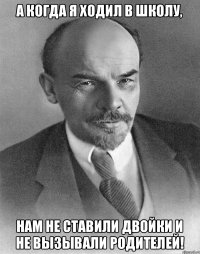 А когда я ходил в школу, Нам не ставили двойки и не вызывали родителей!