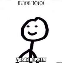 Ну ты чоооо Давай поржем