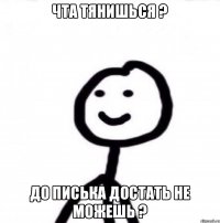 Чта тянишься ? До писька достать не можешь ?