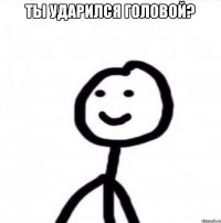 Ты ударился головой? 