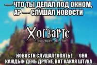 — что ты делал под окном, а? — слушал новости — новости слушал! опять! — они каждый день другие, вот какая штука