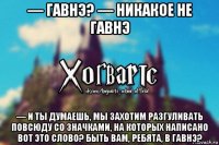 — гавнэ? — никакое не гавнэ — и ты думаешь, мы захотим разгуливать повсюду со значками, на которых написано вот это слово? быть вам, ребята, в гавнэ?