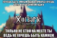 хочешь быть умным-иди в гарвард,хочешь быть волшебником-иди в только не стой на месте ты ведь не хочешь быть камнем