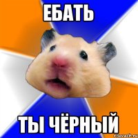 еБАТЬ ТЫ ЧЁРНЫЙ