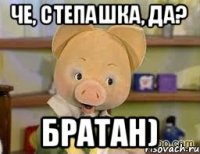 че, степашка, да? братан)