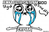 Jemka gutul caltyrak♡♡♡ Скучаю