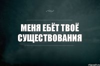 Меня ебёт твоё существования