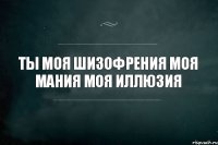 ты моя шизофрения моя мания моя иллюзия