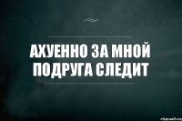 ахуенно за мной подруга следит