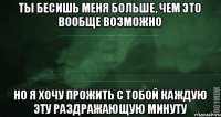 Ты бесишь меня больше, чем это вообще возможно но я хочу прожить с тобой каждую эту раздражающую минуту