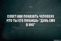 СОВЕТ:как показать человеку ,что ты его любишь-"ДУНЬ ЕМУ В ухо"