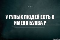 У тупых людей есть в имени буква р