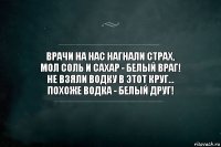 Врачи на нас нагнали страх,
Мол соль и сахар - белый враг!
Не взяли водку в этот круг...
Похоже водка - белый друг!