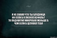 я не скажу что ты блудница
но если б я лизнул асфальт
то подхватил микробов меньше б
чем если б целовал тебя