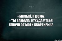 - Милый, я дома.
- Ты заебала, откуда у тебя ключи от моей квартиры!?