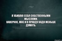 Я убиваю себя собственными мыслями.
Наверное, мне и в правду надо меньше думать.