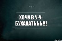 хочу в У-У: бухааатььь!!!