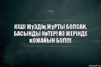 Кіші жүздің жұрты болсан, басынды көтер! Өз жерінде қожайын бол!!!