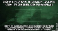 звонок в 3 часа ночи: - ты спишь??? - да, блять, сплю! - так спи, блять, хули трубку берешь!! говорят что красота спасет мир. вчера ехал в автобусе, смотрел на лица....похоже, скоро будет война.разговаривать с незнакомым человеком интереснее. знакомые уже знают, что ты идиот.