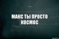 Макс ты просто космос