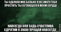 ты сделала мне больно*я не смогу тебя простить*ты останешся в моём сердце навсегда оля*будь счастлива сдругим я знаю*прощай навсегда*