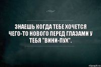 Знаешь когда тебе хочется чего-то нового перед глазами у тебя "вини-пух".