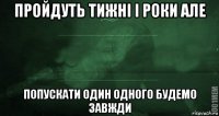 пройдуть тижні і роки але попускати один одного будемо завжди