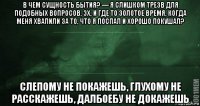 в чем сущность бытия? — я слишком трезв для подобных вопросов. эх, и где то золотое время, когда меня хвалили за то, что я поспал и хорошо покушал? слепому не покажешь, глухому не расскажешь, далбоебу не докажешь