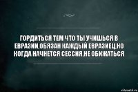 Гордиться тем что ты учишься в Евразии,обязан каждый евразиец,но когда начнется сессия,не обижаться