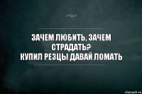 Зачем любить, зачем страдать?
Купил резцы давай ломать