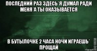 последний раз здесь*я думал ради меня*а ты оказывается в бутылочке 2 часа ночи играешь* прощай