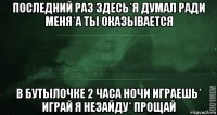 последний раз здесь*я думал ради меня*а ты оказывается в бутылочке 2 часа ночи играешь* играй я незайду* прощай