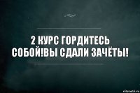 2 курс гордитесь собой!Вы сдали зачёты!